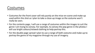 Costumes 
• Costumes for the front cover will rely purely on the mise-en-scene and make-up 
used within the shot as I plan to take a close-up image so the costume won’t 
really be seen. 
• For the contents page, I will use a range of costumes within the images to suit the 
genre I am trying to convey. For example, to convey the pop genre in the photos I 
will use bright colours/relaxed clothing to help portray this. 
• For the double page spread I plan to use a range of both costume and make-up to 
portray the genre of my magazine through my use of imagery. 
 