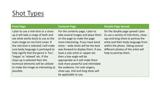 Shot Types 
Front Page Contents Page Double-Page Spread 
I plan to use a mid-shot or a close-up 
(I will take a range of both and 
see what works best) to use as the 
main image on my front cover. If 
the mid shot is selected I will make 
sure body language is portrayed to 
help signify that the genre is ‘fun’, 
‘happy’ or ‘relaxed’ etc. If the 
close-up is selected then the 
technical elements will be utilized 
to make the image as interesting as 
possible. 
For the contents page, I plan to 
take several images and place them 
on the page to make the page 
more interesting. If you have band 
shots – wide shots will be the best 
way forward to display them. If you 
have a solo artist or rapper etc. 
then a low angle will be 
appropriate as it will make them 
look more powerful and intimidate 
the audience. For solo singers, 
close-ups, mid and long shots will 
be applicable to use. 
On the double page spread I plan 
to use a variety of mid-shots, close-ups 
and long shots to portray the 
artist and their body language from 
within the photo. Taking several 
different photos of the artist will 
help to portray them. 
 