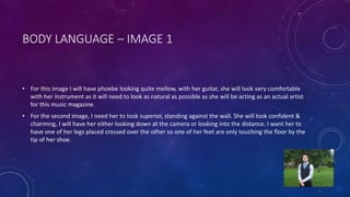 BODY LANGUAGE – IMAGE 1 
• For this image I will have phoebe looking quite mellow, with her guitar, she will look very comfortable 
with her instrument as it will need to look as natural as possible as she will be acting as an actual artist 
for this music magazine. 
• For the second image, I need her to look superior, standing against the wall. She will look confident & 
charming, I will have her either looking down at the camera or looking into the distance. I want her to 
have one of her legs placed crossed over the other so one of her feet are only touching the floor by the 
tip of her shoe. 
 