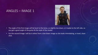 ANGLES – IMAGE 1 
• The angle of the first image will be level to the torso, so slightly low down, or maybe to the left side, so 
you get a good angle of the guitar & the style of the model. 
• For the second image I will do it either from a low down image so she looks intimidating, or level, clean 
shot. 
 