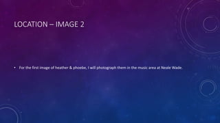 LOCATION – IMAGE 2 
• For the first image of heather & phoebe, I will photograph them in the music area at Neale Wade. 
 