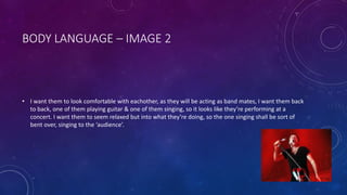 BODY LANGUAGE – IMAGE 2 
• I want them to look comfortable with eachother, as they will be acting as band mates, I want them back 
to back, one of them playing guitar & one of them singing, so it looks like they’re performing at a 
concert. I want them to seem relaxed but into what they’re doing, so the one singing shall be sort of 
bent over, singing to the ‘audience’. 
 