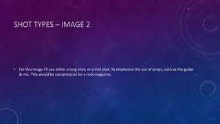 SHOT TYPES – IMAGE 2 
• For this image I’ll use either a long shot, or a mid shot. To emphasise the use of props, such as the guitar 
& mic. This would be conventional for a rock magazine. 
 