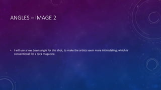 ANGLES – IMAGE 2 
• I will use a low down angle for this shot, to make the artists seem more intimidating, which is 
conventional for a rock magazine. 
 