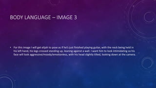 BODY LANGUAGE – IMAGE 3 
• For this image I will get elijah to pose as if he’s just finished playing guitar, with the neck being held in 
his left hand, his legs crossed standing up, leaning against a wall. I want him to look intimidating so his 
face will look aggressive/moody/emotionless, with his head slightly tilted, looking down at the camera. 
 