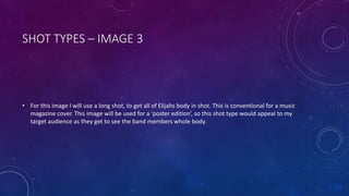 SHOT TYPES – IMAGE 3 
• For this image I will use a long shot, to get all of Elijahs body in shot. This is conventional for a music 
magazine cover. This image will be used for a ‘poster edition’, so this shot type would appeal to my 
target audience as they get to see the band members whole body. 
 