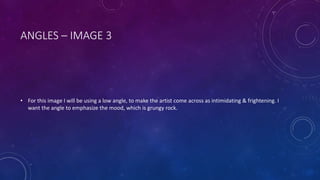 ANGLES – IMAGE 3 
• For this image I will be using a low angle, to make the artist come across as intimidating & frightening. I 
want the angle to emphasize the mood, which is grungy rock. 
 