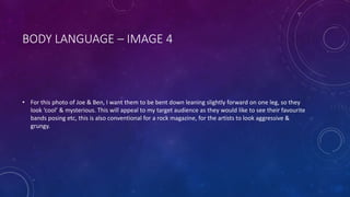 BODY LANGUAGE – IMAGE 4 
• For this photo of Joe & Ben, I want them to be bent down leaning slightly forward on one leg, so they 
look ‘cool’ & mysterious. This will appeal to my target audience as they would like to see their favourite 
bands posing etc, this is also conventional for a rock magazine, for the artists to look aggressive & 
grungy. 
 