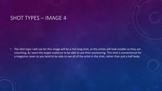 SHOT TYPES – IMAGE 4 
• The shot type I will use for this image will be a mid long shot, as the artists will look smaller as they are 
crouching, & I want the target audience to be able to see their positioning. This shot is conventional for 
a magazine cover as you tend to be able to see all of the artist in the shot, rather than just a half body. 
 