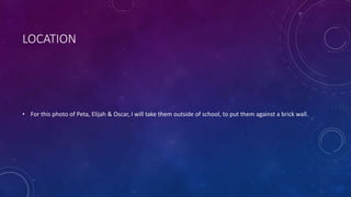 LOCATION 
• For this photo of Peta, Elijah & Oscar, I will take them outside of school, to put them against a brick wall. 
 