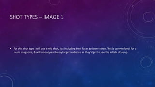 SHOT TYPES – IMAGE 1 
• For this shot type I will use a mid shot, just including their faces to lower torso. This is conventional for a 
music magazine, & will also appeal to my target audience as they’d get to see the artists close up. 
 