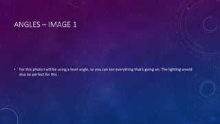 ANGLES – IMAGE 1 
• For this photo I will be using a level angle, so you can see everything that’s going on. The lighting would 
also be perfect for this. 
 