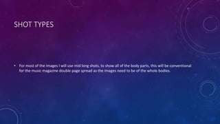 SHOT TYPES 
• For most of the images I will use mid long shots, to show all of the body parts, this will be conventional 
for the music magazine double page spread as the images need to be of the whole bodies. 
 