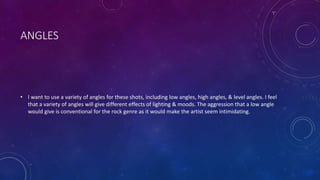 ANGLES 
• I want to use a variety of angles for these shots, including low angles, high angles, & level angles. I feel 
that a variety of angles will give different effects of lighting & moods. The aggression that a low angle 
would give is conventional for the rock genre as it would make the artist seem intimidating. 
 