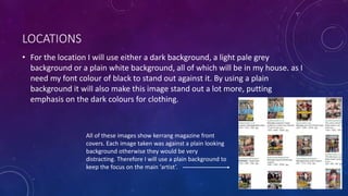 LOCATIONS 
• For the location I will use either a dark background, a light pale grey 
background or a plain white background, all of which will be in my house. as I 
need my font colour of black to stand out against it. By using a plain 
background it will also make this image stand out a lot more, putting 
emphasis on the dark colours for clothing. 
All of these images show kerrang magazine front 
covers. Each image taken was against a plain looking 
background otherwise they would be very 
distracting. Therefore I will use a plain background to 
keep the focus on the main ‘artist’. 
 