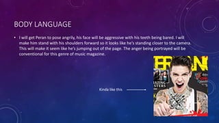 BODY LANGUAGE 
• I will get Peran to pose angrily, his face will be aggressive with his teeth being bared. I will 
make him stand with his shoulders forward so it looks like he’s standing closer to the camera. 
This will make it seem like he’s jumping out of the page. The anger being portrayed will be 
conventional for this genre of music magazine. 
Kinda like this 
 