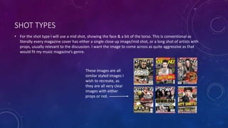 SHOT TYPES 
• For the shot type I will use a mid shot, showing the face & a bit of the torso. This is conventional as 
literally every magazine cover has either a single close up image/mid shot, or a long shot of artists with 
props, usually relevant to the discussion. I want the image to come across as quite aggressive as that 
would fit my music magazine’s genre. 
These images are all 
similar styled images I 
wish to recreate, as 
they are all very clear 
images with either 
props or not. 
 