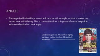 ANGLES 
• The angle I will take this photo at will be a semi-low angle, so that it makes my 
model look intimidating. This is conventional for this genre of music magazine 
as it would make him look angry. 
Like this image here. Where Oli is slightly 
leant over making him look 3D & slightly 
aggressive. 
 