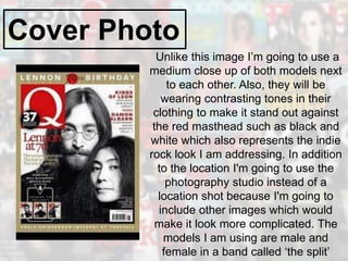 Cover Photo
Unlike this image I’m going to use a
medium close up of both models next
to each other. Also, they will be
wearing contrasting tones in their
clothing to make it stand out against
the red masthead such as black and
white which also represents the indie
rock look I am addressing. In addition
to the location I'm going to use the
photography studio instead of a
location shot because I'm going to
include other images which would
make it look more complicated. The
models I am using are male and
female in a band called ‘the split’
 