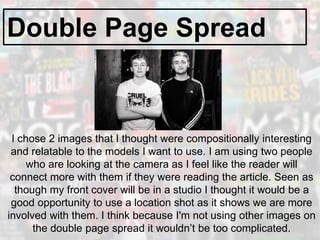 Double Page Spread
I chose 2 images that I thought were compositionally interesting
and relatable to the models I want to use. I am using two people
who are looking at the camera as I feel like the reader will
connect more with them if they were reading the article. Seen as
though my front cover will be in a studio I thought it would be a
good opportunity to use a location shot as it shows we are more
involved with them. I think because I'm not using other images on
the double page spread it wouldn’t be too complicated.
 