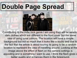 Double Page Spread
Contributing to the indie rock genre I am using they will be wearing
dark clothes which are different to the front cover but the same
idea of using tonal colours. The location will have a simple
background but not so much that it looks like a studio and due to
the fact that the article is about touring its going to be a random
location to represent the idea of travelling around. Looking at the
image above the effect of flash on the camera settings is
appealing and is something I want to use. I think the flash gives a
better quality and enhances them in the foreground.
 