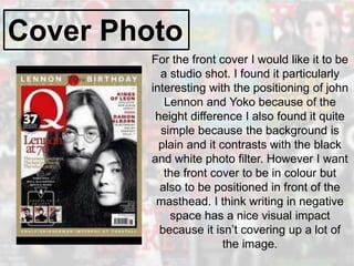Cover Photo
For the front cover I would like it to be
a studio shot. I found it particularly
interesting with the positioning of john
Lennon and Yoko because of the
height difference I also found it quite
simple because the background is
plain and it contrasts with the black
and white photo filter. However I want
the front cover to be in colour but
also to be positioned in front of the
masthead. I think writing in negative
space has a nice visual impact
because it isn’t covering up a lot of
the image.
 