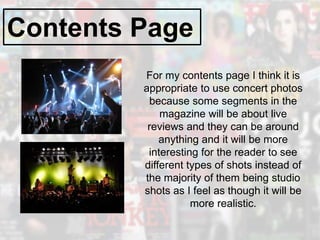 Contents Page
For my contents page I think it is
appropriate to use concert photos
because some segments in the
magazine will be about live
reviews and they can be around
anything and it will be more
interesting for the reader to see
different types of shots instead of
the majority of them being studio
shots as I feel as though it will be
more realistic.
 