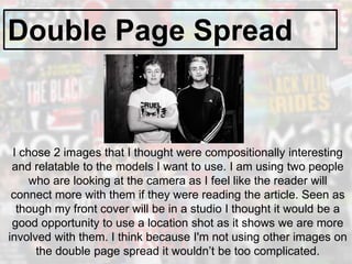 Double Page Spread
I chose 2 images that I thought were compositionally interesting
and relatable to the models I want to use. I am using two people
who are looking at the camera as I feel like the reader will
connect more with them if they were reading the article. Seen as
though my front cover will be in a studio I thought it would be a
good opportunity to use a location shot as it shows we are more
involved with them. I think because I'm not using other images on
the double page spread it wouldn’t be too complicated.
 