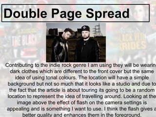 Double Page Spread
Contributing to the indie rock genre I am using they will be wearing
dark clothes which are different to the front cover but the same
idea of using tonal colours. The location will have a simple
background but not so much that it looks like a studio and due to
the fact that the article is about touring its going to be a random
location to represent the idea of travelling around. Looking at the
image above the effect of flash on the camera settings is
appealing and is something I want to use. I think the flash gives a
better quality and enhances them in the foreground.
 