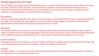 Double page spread sub image:
The sub image is also going to be of the featured artist alone, in order to show that he’s the focus of the article and to draw
the reader’s attention to him. He will be sat down writing in a notebook, which will parallel the interview, where he
mentioned his song writing notebook that he carries everywhere in case he thinks of a song idea. This will portray his
creativity, and representing him as a genuine artist to the audience.
Camerawork:
The shot is going to be a long shot of the artist. He will be sat down, and his body will fill the frame, making him the focus of
the image. I’m also going to use a low angle shot, in order to make him appear bigger, and therefore more important,
representing the large impact that he’s going to make on the music industry.
Characters:
The character will be the same artist as in the main image. No other characters will be in the image with him, in order to
make him the focal point of the double page spread. This time, he won’t look into the camera. Instead, he’ll be looking down
at the notebook, to represent how determined he is, and to show the audience how important music is to him.
Costume & props:
He’s going to wear the same clothes as in the main image. He will have a notebook and pen as props, which he will be using,
as this will portray him as creative to the audience, and links the image to the interview.
Location:
He will be outdoors in an urban environment. This will show the audience that he feels inspiration everywhere, and will act
on it wherever he is, showing his passion for music.
 
