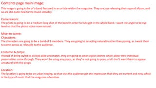 Contents page main image:
This image is going to be of a band featured in an article within the magazine. They are just releasing their second album, and
so are still quite new to the music industry.
Camerawork:
The photo is going to be a medium long shot of the band in order to fully get in the whole band. I want the angle to be eye
level so that the photo looks more natural.
Mise-en-scene:
Characters:
The characters are going to be a band of 3 members. They are going to be acting naturally rather than posing, as I want them
to come across as relatable to the audience.
Costume & props:
Instead of being styled to all look alike and match, they are going to wear stylish clothes which allow their individual
personalities come through. They won’t be using any props, as they’re not going to pose, and I don’t want them to appear
unnatural with the props.
Location:
The location is going to be an urban setting, so that that the audience get the impression that they are current and new, which
is the type of music that the magazine advertises.
 