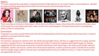 Cover 2:
This cover is going to be a pop album, as pop also received a high response on my survey. As pop is a very wide genre, I decided
to research recently release pop albums (within the last 2 years) to see what design they use.
Examples of pop albums:
There is an obvious similarity in these albums. While they’re all different designs, they all have the artist(s) on the album cover.
I will include this on the album cover that I make, so that it fits in with the genre. This photo will be shot in a photography
studio, so that it is professional.
Camerawork:
I’m going to use a close up shot of the artist. She will be looking directly into the camera, which will be at eye level, in order to
establish a connection with the viewer.
Mise-en-scene:
The character is going to be a female artist. She will be wearing bright colours, like blue, to suggest that she is happy, and that
the album is going to be fun. The background will be plain black, to contrast the happiness portrayed through her clothing,
suggesting that there will also be more serious moments that discuss more honest topics. Her make up will be light, with just
foundation, eyeliner and mascara, and her hair will be natural and loose, in order to show her youth, and help her to connect
with the younger target audience. She will wear a wristband with the name of a different artist on, in order to show her love
and appreciation for music.
 