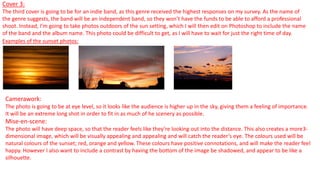 Cover 3:
The third cover is going to be for an indie band, as this genre received the highest responses on my survey. As the name of
the genre suggests, the band will be an independent band, so they won’t have the funds to be able to afford a professional
shoot. Instead, I’m going to take photos outdoors of the sun setting, which I will then edit on Photoshop to include the name
of the band and the album name. This photo could be difficult to get, as I will have to wait for just the right time of day.
Examples of the sunset photos:
Camerawork:
The photo is going to be at eye level, so it looks like the audience is higher up in the sky, giving them a feeling of importance.
It will be an extreme long shot in order to fit in as much of he scenery as possible.
Mise-en-scene:
The photo will have deep space, so that the reader feels like they’re looking out into the distance. This also creates a more3-
dimensional image, which will be visually appealing and appealing and will catch the reader’s eye. The colours used will be
natural colours of the sunset; red, orange and yellow. These colours have positive connotations, and will make the reader feel
happy. However I also want to include a contrast by having the bottom of the image be shadowed, and appear to be like a
silhouette.
 