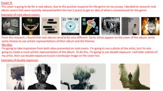 Cover 4:
This cover is going to be for a rock album, due to the positive response for the genre on my survey. I decided to research rock
album covers that were recently released (within the last 2 years) to get an idea of what is conventional for the genre.
Examples of rock album covers:
From this research, I found that rock albums tend to be very different. Some artists appear on the cover of the album, while
some choose to use artistic representations of their album and the themes.
My idea:
I’m going to take inspiration from both ideas presented on rock covers. I’m going to use a photo of the artist, but I’m also
going to create a more artistic representation of the album. To do this, I’m going to use double exposure. I will take a photo of
my artist, then use double exposure to put a landscape image on the cover too.
Examples of double exposure:
 