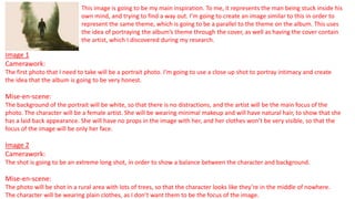 This image is going to be my main inspiration. To me, it represents the man being stuck inside his
own mind, and trying to find a way out. I’m going to create an image similar to this in order to
represent the same theme, which is going to be a parallel to the theme on the album. This uses
the idea of portraying the album’s theme through the cover, as well as having the cover contain
the artist, which I discovered during my research.
Image 1
Camerawork:
The first photo that I need to take will be a portrait photo. I’m going to use a close up shot to portray intimacy and create
the idea that the album is going to be very honest.
Mise-en-scene:
The background of the portrait will be white, so that there is no distractions, and the artist will be the main focus of the
photo. The character will be a female artist. She will be wearing minimal makeup and will have natural hair, to show that she
has a laid back appearance. She will have no props in the image with her, and her clothes won’t be very visible, so that the
focus of the image will be only her face.
Image 2
Camerawork:
The shot is going to be an extreme long shot, in order to show a balance between the character and background.
Mise-en-scene:
The photo will be shot in a rural area with lots of trees, so that the character looks like they’re in the middle of nowhere.
The character will be wearing plain clothes, as I don’t want them to be the focus of the image.
 
