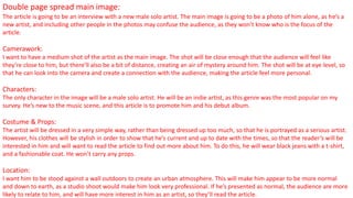 Double page spread main image:
The article is going to be an interview with a new male solo artist. The main image is going to be a photo of him alone, as he’s a
new artist, and including other people in the photos may confuse the audience, as they won’t know who is the focus of the
article.
Camerawork:
I want to have a medium shot of the artist as the main image. The shot will be close enough that the audience will feel like
they’re close to him, but there’ll also be a bit of distance, creating an air of mystery around him. The shot will be at eye level, so
that he can look into the camera and create a connection with the audience, making the article feel more personal.
Characters:
The only character in the image will be a male solo artist. He will be an indie artist, as this genre was the most popular on my
survey. He’s new to the music scene, and this article is to promote him and his debut album.
Costume & Props:
The artist will be dressed in a very simple way, rather than being dressed up too much, so that he is portrayed as a serious artist.
However, his clothes will be stylish in order to show that he’s current and up to date with the times, so that the reader’s will be
interested in him and will want to read the article to find out more about him. To do this, he will wear black jeans with a t-shirt,
and a fashionable coat. He won’t carry any props.
Location:
I want him to be stood against a wall outdoors to create an urban atmosphere. This will make him appear to be more normal
and down to earth, as a studio shoot would make him look very professional. If he’s presented as normal, the audience are more
likely to relate to him, and will have more interest in him as an artist, so they’ll read the article.
 