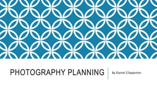 PHOTOGRAPHY PLANNING By Daniel Clipperton
 