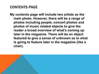 CONTENTS PAGE
My contents page will include two artists as the
main photo. However, there will be a range of
photos including people, concert photos and
photos of music related objects to give the
reader a broad overview of what's coming up
later in the magazine. There will be an object
featured to give a sense of unknown as to what
is going to feature later in the magazine (like a
chair).