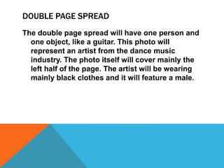 DOUBLE PAGE SPREAD
The double page spread will have one person and
one object, like a guitar. This photo will
represent an artist from the dance music
industry. The photo itself will cover mainly the
left half of the page. The artist will be wearing
mainly black clothes and it will feature a male.