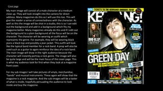 My main image will consist of a male character at a medium
close up. They will look straight into the camera for direct
address. Many magazines do this so I will use this too. This will
give the reader a sense of connectedness with the character. As
well as this the image will be shot in a studio, this is so I can edit
out the background and add in a background which fits my
magazine better. Many magazines already do this and if I edit out
the background to a plain background all the focus will be on the
character. The character will be wearing an outfit which
represents the genre. For example, they will be wearing black
jeans a black top and possibly a jean jacket. This outfit will look
like the typical band member for a rock band. A prop will also be
used such as a guitar to again reinforce the idea of a rock band.
The main image will draw in the right audience because the
character will instantly portray a rock genre. The image will also
be quite large and will be the main focus of the cover page. This
is what my audience look for first when they look at a magazine
front cover.
For my sub-images I will take pictures of vinyls, merchandise,
“bands” and musical instruments. These again will show that the
magazine is a rock magazine. And the sub-images will be a taster
of what is inside, hopefully persuading the audience to look
inside and buy the magazine.
Cover page
 