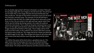 Double page spread
For my double page spread I will have 3 characters as a band. There will
be one large image (the main image) on the left hand side. This will be an
out of studio shot, so the image will show the band realistically, how
they usually are. The type of shot will be a long shot so you can see all of
the characters and their props. The character on the left will have a
guitar which they will hold, the middle will have drum sticks and a small
drum in front, the one closest to the right will have a guitar which they
will be also be holding. By having 2 guitars, this makes the audience
notice the instruments. This is useful as the guitar clearly portrays a rock
genre. On the right hand side there will be the main text. With 3 smaller
images located at the bottom of the page. These images will be of the
band out of the studio, so the audience can connect with them and see
the band as they usually are. The images will all be in black and white like
the MCR images to your right. This will give the article an old school vibe
which links to the band and the music they play. Which will be classic
rock.
The clothes they wear will be dark colours- grey,black,navy etc. This
again shows that the band play rock music. As rock band members
usually wear dark colours. The male in the band will also wear a fake
tattoo sleeve. This shows that the band are out there and very rock like.
 