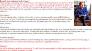 Double page spread sub image:
Characters:
The character will be the same artist as in the main image. No other characters will be in the image with him, in order to make him
the focal point of the double page spread. This time, he won’t look into the camera. Instead, he’ll be looking down at the
notebook, to represent how determined he is, and to show the audience how important music is to him.
Costume & props:
He’s going to wear the same clothes as in the main image. He will have a notebook and pen as props, which he will be using, as
this will portray him as creative to the audience, and links the image to the interview.
Location:
He will be outdoors in an urban environment. This will show the audience that he feels inspiration everywhere, and will act on it
wherever he is, showing his passion for music.
The sub image is also going to be of the featured artist alone, in order to show that he’s the focus of the
article and to draw the reader’s attention to him. He will be sat down writing in a notebook, which will
parallel the interview, where he mentioned his song writing notebook that he carries everywhere in case
he thinks of a song idea. This will portray his creativity, and representing him as a genuine artist to the
audience.
Camerawork:
The shot is going to be a long shot of the artist. He will be sat down, and his body will fill the frame,
making him the focus of the image. I’m also going to use a low angle shot, in order to make him appear
bigger, and therefore more important, representing the large impact that he’s going to make on the
music industry.
 