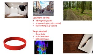 Locations to find:
• Photography studio
• Urban setting (e.g. city centre)
• Rural setting (e.g. woods)
Props needed:
• Glow sticks
• Artist wristband
• Notebook & pen
 
