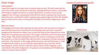 Cover image
Camerawork:
I want the image on the cover to be a medium close up shot. This will mean that the
main focus of the cover will be the artists face, drawing attention to them, and quickly
informing the reader that there’s an article about them. A medium close up also
suggests more intimacy, conveying the idea that the article is going to be very honest
about the artist, and that the reader is going to get a good insight into their life. Readers
want to relate to the artists, so they want to be able to see what’s happening in their
lives.
Example of a medium close up shot:
Mise-en-scene:
The background of the image is going to be plain white, with no accents or designs. I
want the featured artist to stand out from the background, and I don’t want the
background to distract the reader’s eye so that they look at that instead of the artist.
There also isn’t going to be any props in the image, so that the artist is the focal point
of the image. They will be looking directly into the camera, making eye contact with
the audience, so that the reader feels like the artist is making an intimate connection
with them. The character in the image will be the artist, who will be female, in order
to target female readers, as more females responded to my survey. She will be
wearing black, so that she fits in with the colour scheme of the magazine, and is
contrasted to the white background. I’m going to use key lighting and fill lighting to
make sure that her face is well lit.
Studio set up:
 