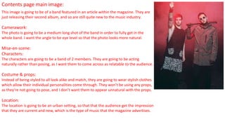 Contents page main image:
This image is going to be of a band featured in an article within the magazine. They are
just releasing their second album, and so are still quite new to the music industry.
Camerawork:
The photo is going to be a medium long shot of the band in order to fully get in the
whole band. I want the angle to be eye level so that the photo looks more natural.
Mise-en-scene:
Characters:
The characters are going to be a band of 2 members. They are going to be acting
naturally rather than posing, as I want them to come across as relatable to the audience.
Costume & props:
Instead of being styled to all look alike and match, they are going to wear stylish clothes
which allow their individual personalities come through. They won’t be using any props,
as they’re not going to pose, and I don’t want them to appear unnatural with the props.
Location:
The location is going to be an urban setting, so that that the audience get the impression
that they are current and new, which is the type of music that the magazine advertises.
 