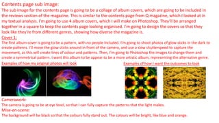 Contents page sub image:
The sub image for the contents page is going to be a collage of album covers, which are going to be included in
the reviews section of the magazine. This is similar to the contents page from Q magazine, which I looked at in
my textual analysis. I’m going to use 4 album covers, which I will make on Photoshop. They’ll be arranged
together in a square to keep the contents page looking organised. I’m going to design the covers so that they
look like they’re from different genres, showing how diverse the magazine is.
Cover 1:
The first album cover is going to be a pattern, with no people included. I’m going to shoot photos of glow sticks in the dark to
create patterns. I’ll move the glow sticks around in front of the camera, and use a slow shutterspeed to capture the
movement, as this will create lines of colour and patterns. Then, I’m going to Photoshop the images to change them and
create a symmetrical pattern. I want this album to be appear to be a more artistic album, representing the alternative genre.
Examples of how my original photos will look Examples of how I want the outcomes to look
Camerawork:
The camera is going to be at eye level, so that I can fully capture the patterns that the light makes.
Mise-en-scene:
The background will be black so that the colours fully stand out. The colours will be bright, like blue and orange.
 