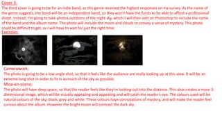 Cover 3:
The third cover is going to be for an indie band, as this genre received the highest responses on my survey. As the name of
the genre suggests, the band will be an independent band, so they won’t have the funds to be able to afford a professional
shoot. Instead, I’m going to take photos outdoors of the night sky, which I will then edit on Photoshop to include the name
of the band and the album name. The photo will include the moon and clouds to convey a sense of mystery. This photo
could be difficult to get, as I will have to wait for just the right time.
Examples:
Camerawork:
The photo is going to be a low angle shot, so that it feels like the audience are really looking up at this view. It will be an
extreme long shot in order to fit in as much of the sky as possible.
Mise-en-scene:
The photo will have deep space, so that the reader feels like they’re looking out into the distance. This also creates a more 3-
dimensional image, which will be visually appealing and appealing and will catch the reader’s eye. The colours used will be
natural colours of the sky; black, grey and white. These colours have connotations of mystery, and will make the reader feel
curious about the album. However the bright moon will contrast the dark sky.
 