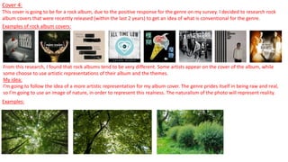 Cover 4:
This cover is going to be for a rock album, due to the positive response for the genre on my survey. I decided to research rock
album covers that were recently released (within the last 2 years) to get an idea of what is conventional for the genre.
Examples of rock album covers:
From this research, I found that rock albums tend to be very different. Some artists appear on the cover of the album, while
some choose to use artistic representations of their album and the themes.
My idea:
I’m going to follow the idea of a more artistic representation for my album cover. The genre prides itself in being raw and real,
so I’m going to use an image of nature, in order to represent this realness. The naturalism of the photo will represent reality.
Examples:
 