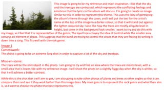 This image is going to be my reference and main inspiration. I like that the sky
and the treetops are contrasted, which represents the conflicting feelings and
emotions that the lyrics in the album will discuss. I’m going to create an image
similar to this in order to represent this theme. This uses the idea of portraying
the album’s theme through the cover, and I will put the text for the artist’s
name at the top of the image in a darker colour, so that it will stand out against
the lighter coloured sky. I also like how the trees are mostly all quite level in
height, but some in the background look smaller. I want to try and do this with
Image 1
Camerawork:
The photo is going to be an extreme long shot in order to capture a lot of the sky and treetops.
Mise-en-scene:
The trees will be the only object in the photo. I am going to try and find an area where the trees are mostly level, with a
small area that is lower, like with my reference image. I will shoot the photo on a slightly foggy day when the sky is whiter, so
that I will achieve a better contrast.
While this is the shot that I will aim to get, I am also going to take other photos of plants and trees at other angles so that I can
compare them and see if they work better than this image does. My main goes is to represent the rock genre and what their aim
is, so I want to choose the photo that best represents this.
my image, as I feel that it is representative of the genre. The level trees convey the idea of control while the smaller area
conveys an element of chaos. This suggests that the band are trying to control the chaos that they are feeling by writing it
down into a song. This fits well with the rock genre.
 