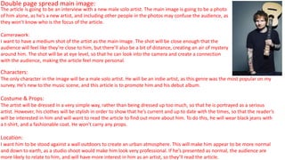 Double page spread main image:
Characters:
The only character in the image will be a male solo artist. He will be an indie artist, as this genre was the most popular on my
survey. He’s new to the music scene, and this article is to promote him and his debut album.
Costume & Props:
The artist will be dressed in a very simple way, rather than being dressed up too much, so that he is portrayed as a serious
artist. However, his clothes will be stylish in order to show that he’s current and up to date with the times, so that the reader’s
will be interested in him and will want to read the article to find out more about him. To do this, he will wear black jeans with
a t-shirt, and a fashionable coat. He won’t carry any props.
Location:
I want him to be stood against a wall outdoors to create an urban atmosphere. This will make him appear to be more normal
and down to earth, as a studio shoot would make him look very professional. If he’s presented as normal, the audience are
more likely to relate to him, and will have more interest in him as an artist, so they’ll read the article.
The article is going to be an interview with a new male solo artist. The main image is going to be a photo
of him alone, as he’s a new artist, and including other people in the photos may confuse the audience, as
they won’t know who is the focus of the article.
Camerawork:
I want to have a medium shot of the artist as the main image. The shot will be close enough that the
audience will feel like they’re close to him, but there’ll also be a bit of distance, creating an air of mystery
around him. The shot will be at eye level, so that he can look into the camera and create a connection
with the audience, making the article feel more personal.
 
